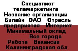 Специалист телемаркетинга › Название организации ­ Билайн, ОАО › Отрасль предприятия ­ Интернет › Минимальный оклад ­ 33 000 - Все города Работа » Вакансии   . Калининградская обл.,Приморск г.